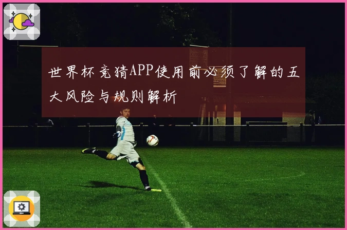 世界杯竞猜APP使用前必须了解的五大风险与规则解析